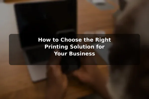 How to Choose the Right Printing Solution for Your Business